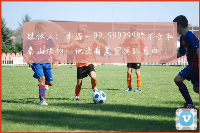 媒体人：李源一99.9999999%不会和泰山续约，他没有夏窗离队意向