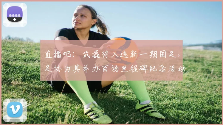 直播吧：武磊将入选新一期国足，足协为其举办百场里程碑纪念活动