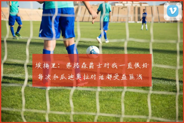 埃梅里：弗格森爵士对我一直很好 每次和瓜迪奥拉对话都受益匪浅